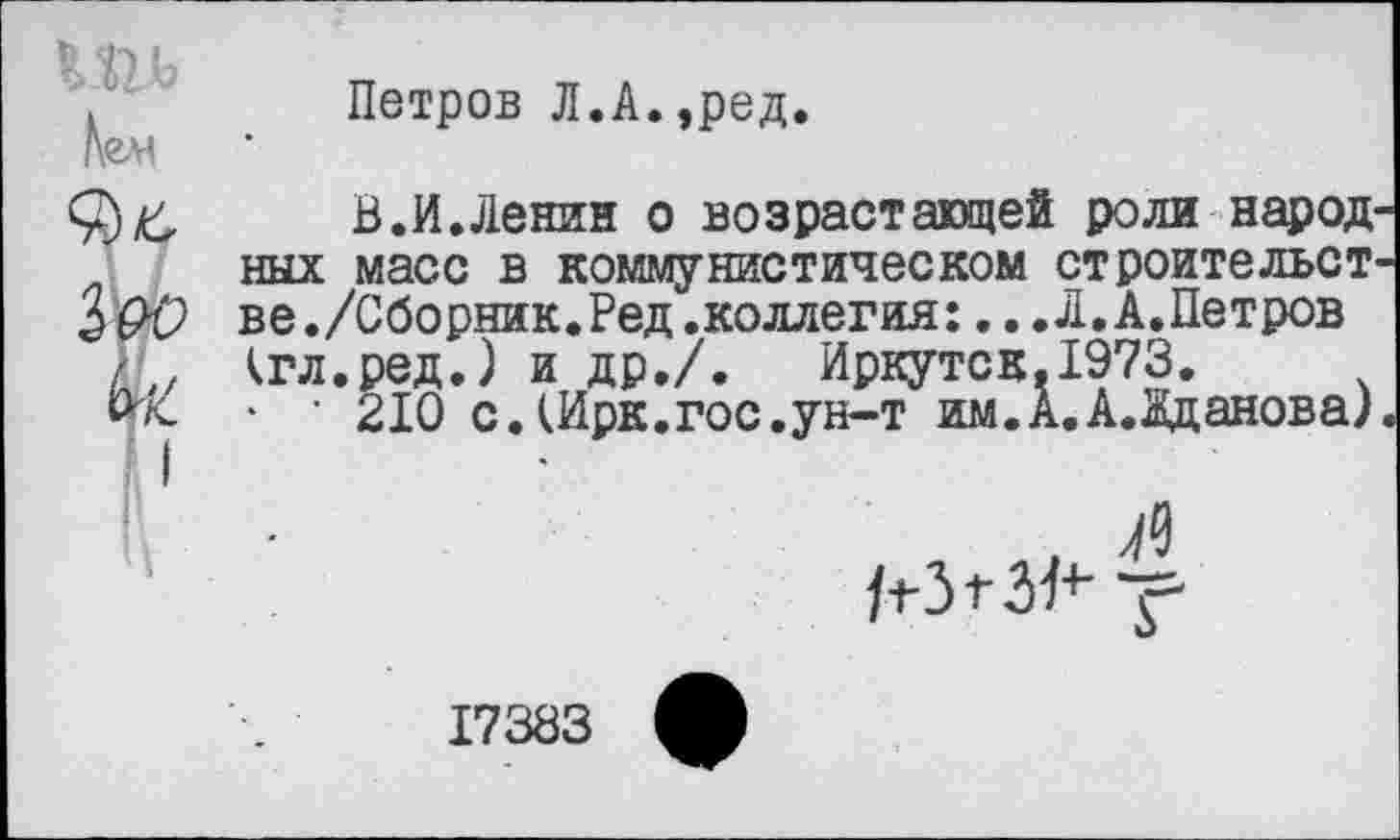 ﻿Петров Л.А.,ред.
В.И.Ленин о возрастающей роли народ ных масс в коммунистическом ст роите льст в е./Сборник.Ред.коллегия:... Л. А.Петров кгл.ред.) и др./. Иркутск,1973.
• ■ 210 с.Шрк.гос.ун-т им.А.А.Кданова)
л